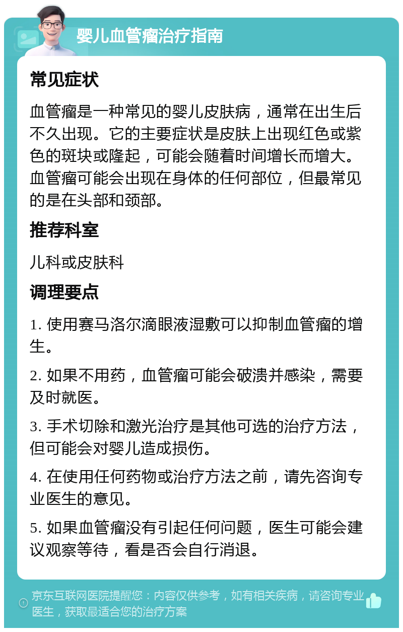 婴儿血管瘤治疗指南 常见症状 血管瘤是一种常见的婴儿皮肤病，通常在出生后不久出现。它的主要症状是皮肤上出现红色或紫色的斑块或隆起，可能会随着时间增长而增大。血管瘤可能会出现在身体的任何部位，但最常见的是在头部和颈部。 推荐科室 儿科或皮肤科 调理要点 1. 使用赛马洛尔滴眼液湿敷可以抑制血管瘤的增生。 2. 如果不用药，血管瘤可能会破溃并感染，需要及时就医。 3. 手术切除和激光治疗是其他可选的治疗方法，但可能会对婴儿造成损伤。 4. 在使用任何药物或治疗方法之前，请先咨询专业医生的意见。 5. 如果血管瘤没有引起任何问题，医生可能会建议观察等待，看是否会自行消退。