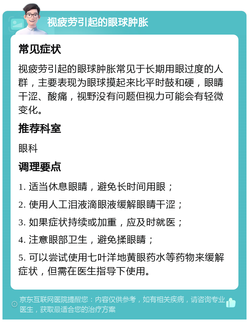 视疲劳引起的眼球肿胀 常见症状 视疲劳引起的眼球肿胀常见于长期用眼过度的人群，主要表现为眼球摸起来比平时鼓和硬，眼睛干涩、酸痛，视野没有问题但视力可能会有轻微变化。 推荐科室 眼科 调理要点 1. 适当休息眼睛，避免长时间用眼； 2. 使用人工泪液滴眼液缓解眼睛干涩； 3. 如果症状持续或加重，应及时就医； 4. 注意眼部卫生，避免揉眼睛； 5. 可以尝试使用七叶洋地黄眼药水等药物来缓解症状，但需在医生指导下使用。