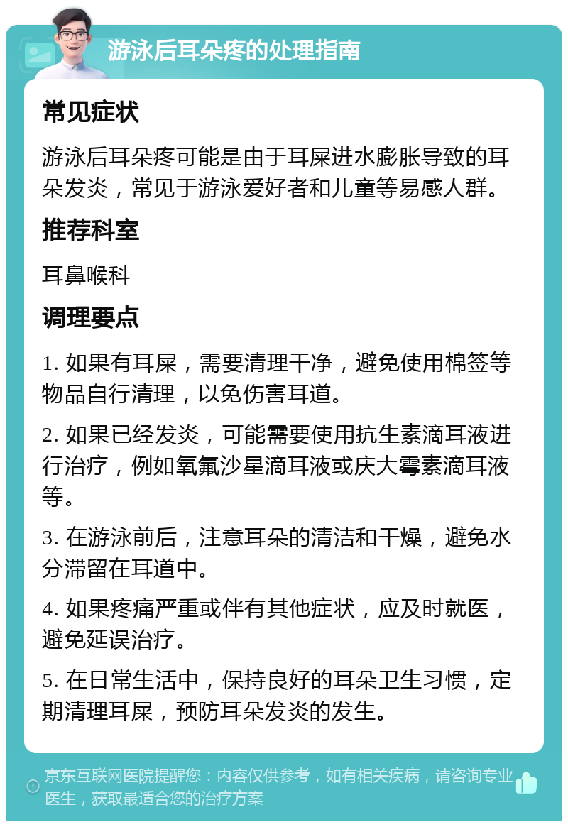 游泳后耳朵疼的处理指南 常见症状 游泳后耳朵疼可能是由于耳屎进水膨胀导致的耳朵发炎，常见于游泳爱好者和儿童等易感人群。 推荐科室 耳鼻喉科 调理要点 1. 如果有耳屎，需要清理干净，避免使用棉签等物品自行清理，以免伤害耳道。 2. 如果已经发炎，可能需要使用抗生素滴耳液进行治疗，例如氧氟沙星滴耳液或庆大霉素滴耳液等。 3. 在游泳前后，注意耳朵的清洁和干燥，避免水分滞留在耳道中。 4. 如果疼痛严重或伴有其他症状，应及时就医，避免延误治疗。 5. 在日常生活中，保持良好的耳朵卫生习惯，定期清理耳屎，预防耳朵发炎的发生。