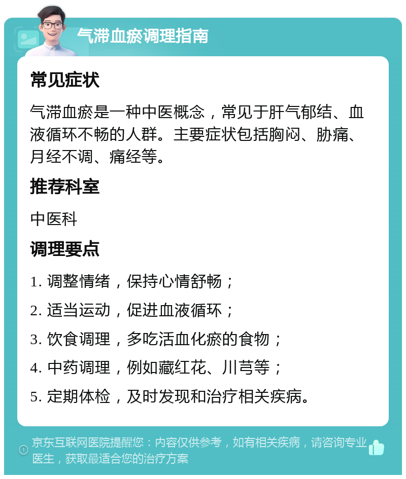 气滞血瘀调理指南 常见症状 气滞血瘀是一种中医概念，常见于肝气郁结、血液循环不畅的人群。主要症状包括胸闷、胁痛、月经不调、痛经等。 推荐科室 中医科 调理要点 1. 调整情绪，保持心情舒畅； 2. 适当运动，促进血液循环； 3. 饮食调理，多吃活血化瘀的食物； 4. 中药调理，例如藏红花、川芎等； 5. 定期体检，及时发现和治疗相关疾病。