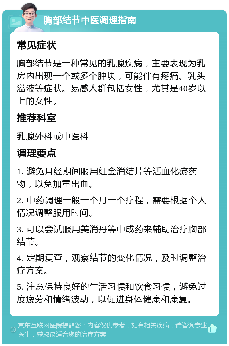 胸部结节中医调理指南 常见症状 胸部结节是一种常见的乳腺疾病，主要表现为乳房内出现一个或多个肿块，可能伴有疼痛、乳头溢液等症状。易感人群包括女性，尤其是40岁以上的女性。 推荐科室 乳腺外科或中医科 调理要点 1. 避免月经期间服用红金消结片等活血化瘀药物，以免加重出血。 2. 中药调理一般一个月一个疗程，需要根据个人情况调整服用时间。 3. 可以尝试服用美消丹等中成药来辅助治疗胸部结节。 4. 定期复查，观察结节的变化情况，及时调整治疗方案。 5. 注意保持良好的生活习惯和饮食习惯，避免过度疲劳和情绪波动，以促进身体健康和康复。