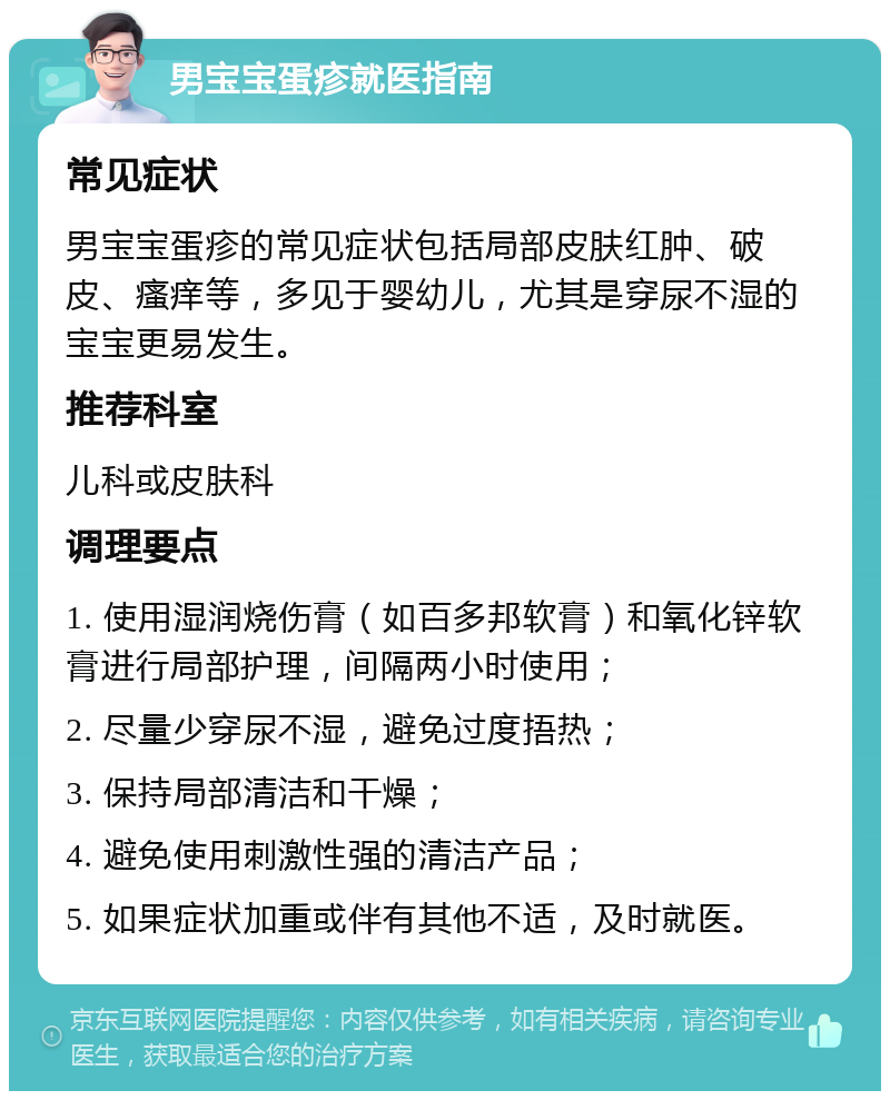 男宝宝蛋疹就医指南 常见症状 男宝宝蛋疹的常见症状包括局部皮肤红肿、破皮、瘙痒等，多见于婴幼儿，尤其是穿尿不湿的宝宝更易发生。 推荐科室 儿科或皮肤科 调理要点 1. 使用湿润烧伤膏（如百多邦软膏）和氧化锌软膏进行局部护理，间隔两小时使用； 2. 尽量少穿尿不湿，避免过度捂热； 3. 保持局部清洁和干燥； 4. 避免使用刺激性强的清洁产品； 5. 如果症状加重或伴有其他不适，及时就医。