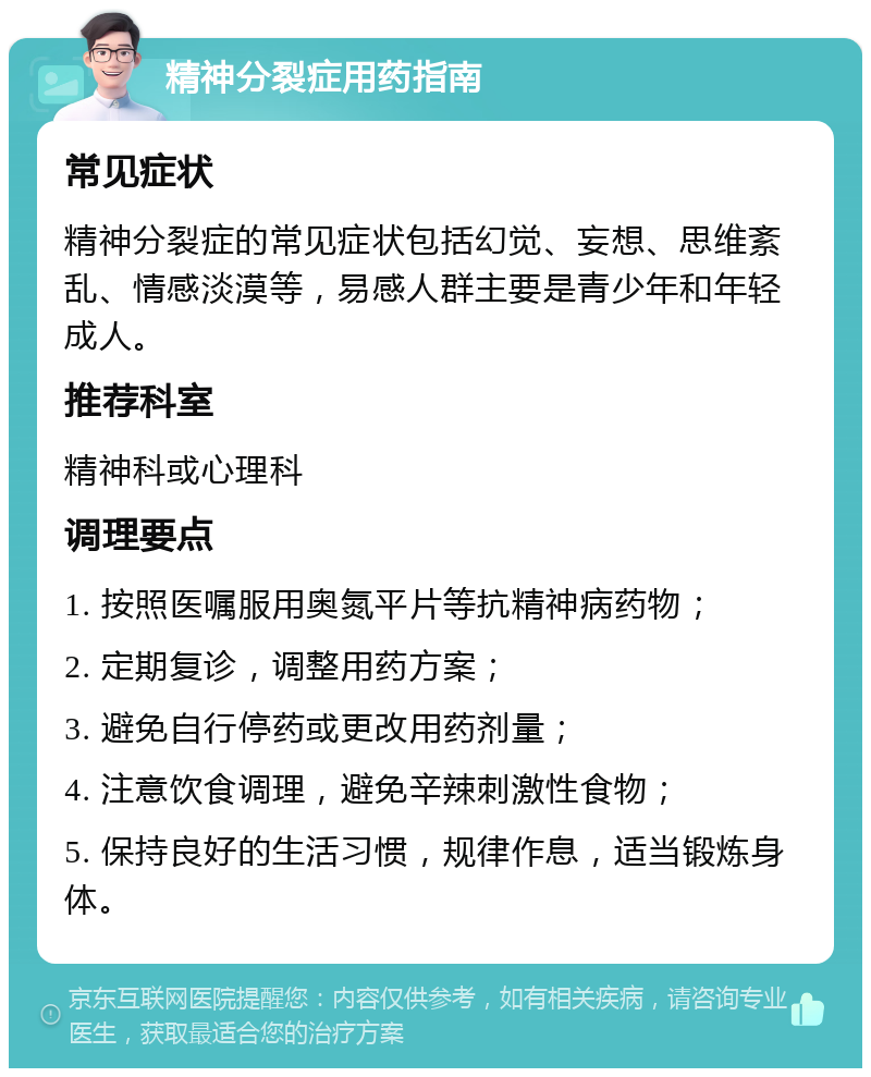 精神分裂症用药指南 常见症状 精神分裂症的常见症状包括幻觉、妄想、思维紊乱、情感淡漠等，易感人群主要是青少年和年轻成人。 推荐科室 精神科或心理科 调理要点 1. 按照医嘱服用奥氮平片等抗精神病药物； 2. 定期复诊，调整用药方案； 3. 避免自行停药或更改用药剂量； 4. 注意饮食调理，避免辛辣刺激性食物； 5. 保持良好的生活习惯，规律作息，适当锻炼身体。