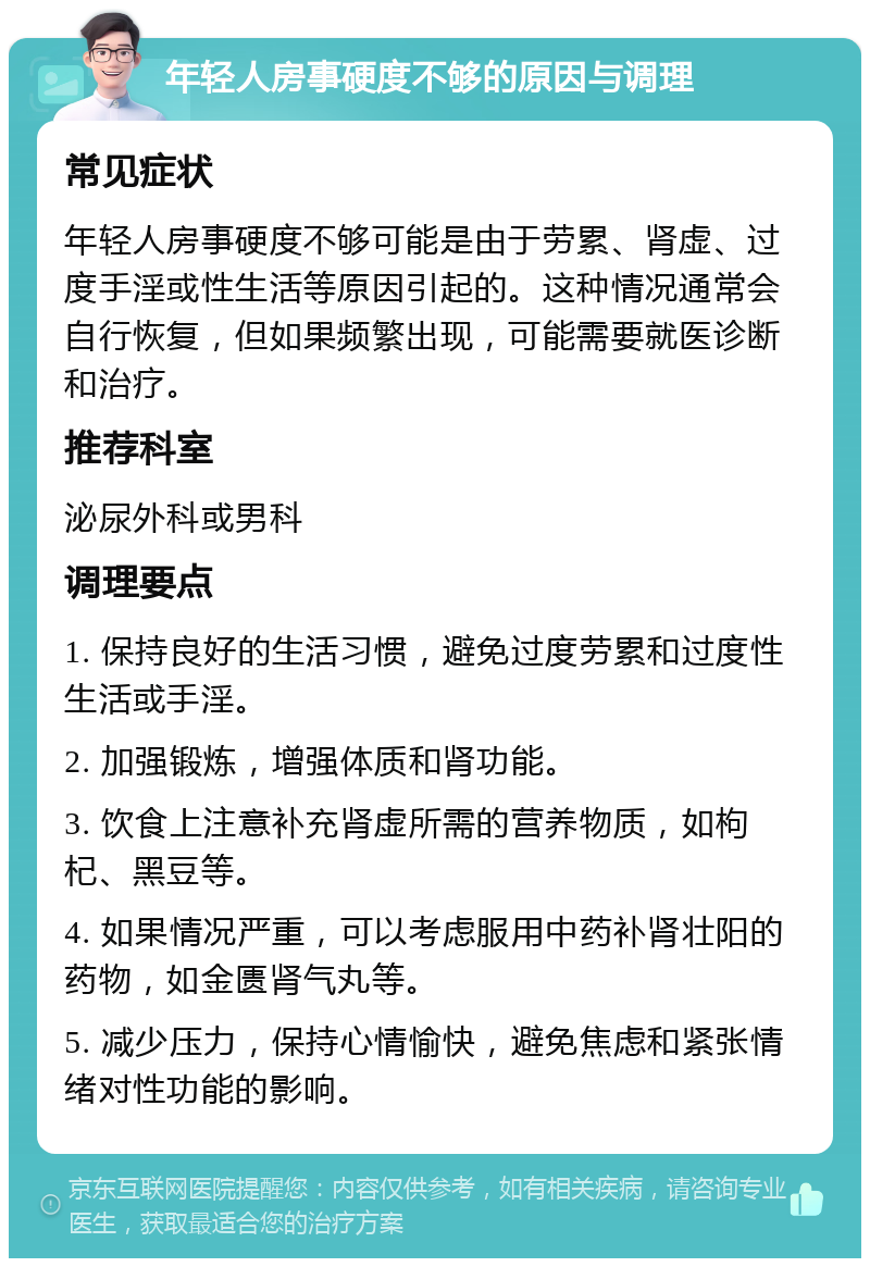 年轻人房事硬度不够的原因与调理 常见症状 年轻人房事硬度不够可能是由于劳累、肾虚、过度手淫或性生活等原因引起的。这种情况通常会自行恢复，但如果频繁出现，可能需要就医诊断和治疗。 推荐科室 泌尿外科或男科 调理要点 1. 保持良好的生活习惯，避免过度劳累和过度性生活或手淫。 2. 加强锻炼，增强体质和肾功能。 3. 饮食上注意补充肾虚所需的营养物质，如枸杞、黑豆等。 4. 如果情况严重，可以考虑服用中药补肾壮阳的药物，如金匮肾气丸等。 5. 减少压力，保持心情愉快，避免焦虑和紧张情绪对性功能的影响。