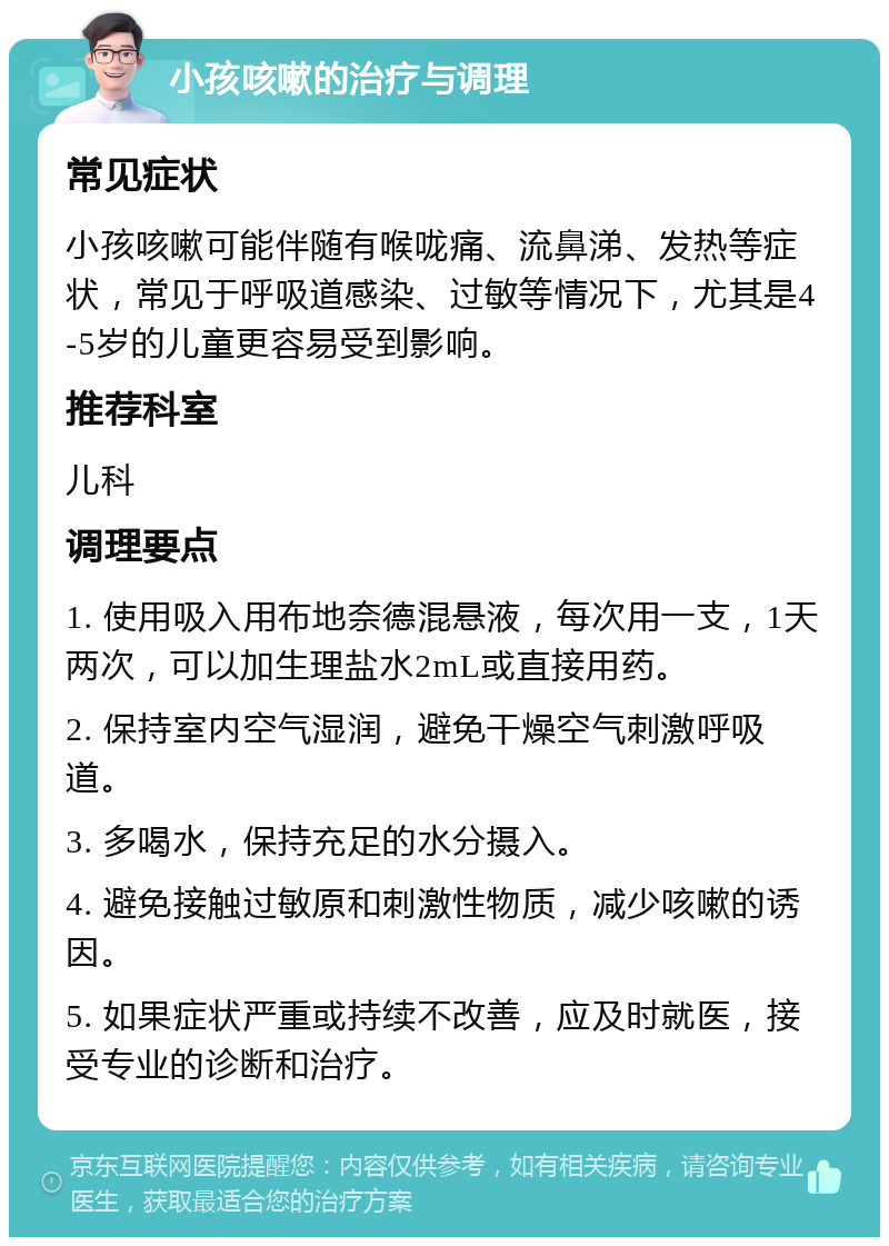 小孩咳嗽的治疗与调理 常见症状 小孩咳嗽可能伴随有喉咙痛、流鼻涕、发热等症状，常见于呼吸道感染、过敏等情况下，尤其是4-5岁的儿童更容易受到影响。 推荐科室 儿科 调理要点 1. 使用吸入用布地奈德混悬液，每次用一支，1天两次，可以加生理盐水2mL或直接用药。 2. 保持室内空气湿润，避免干燥空气刺激呼吸道。 3. 多喝水，保持充足的水分摄入。 4. 避免接触过敏原和刺激性物质，减少咳嗽的诱因。 5. 如果症状严重或持续不改善，应及时就医，接受专业的诊断和治疗。