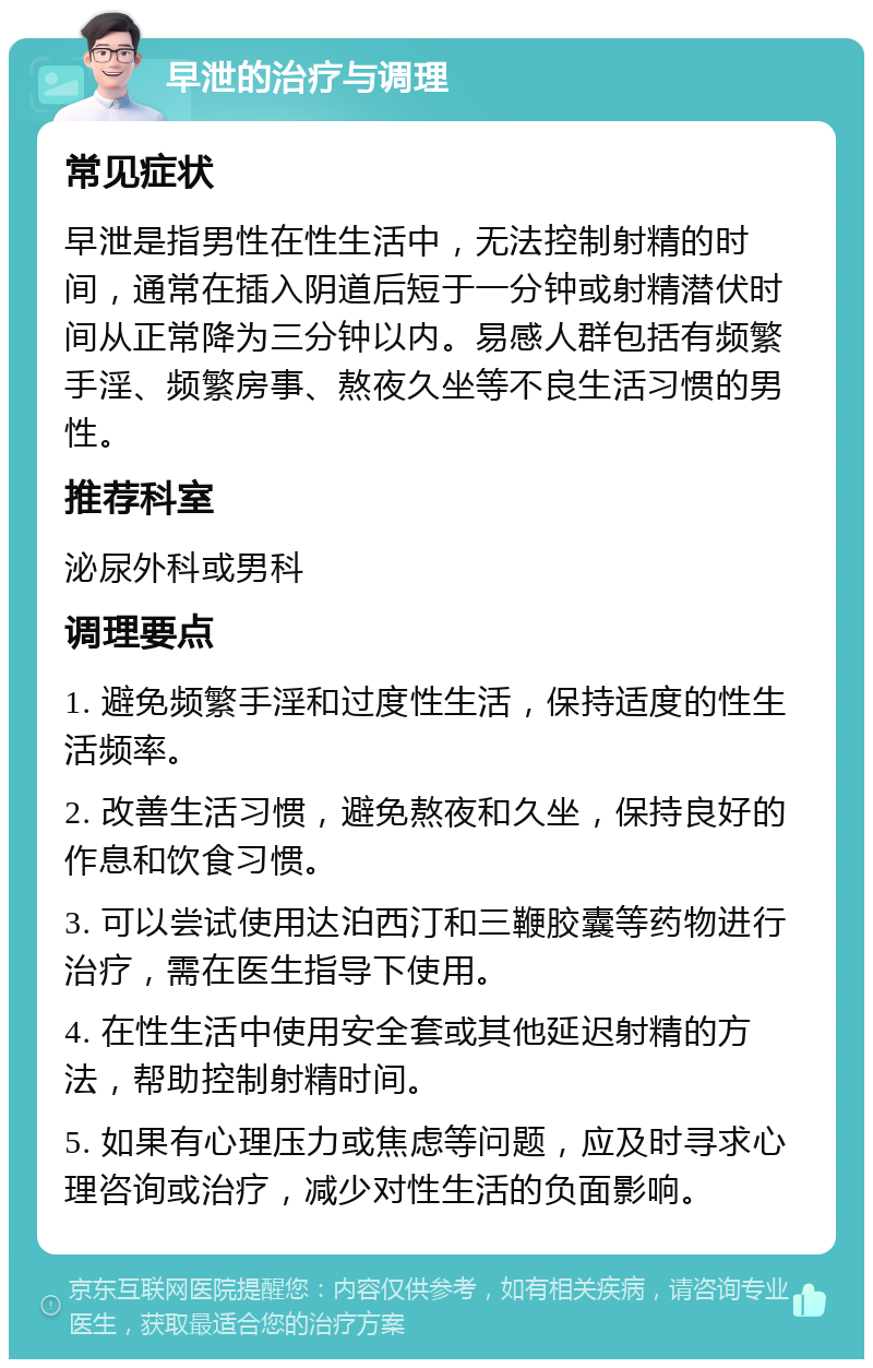 早泄的治疗与调理 常见症状 早泄是指男性在性生活中，无法控制射精的时间，通常在插入阴道后短于一分钟或射精潜伏时间从正常降为三分钟以内。易感人群包括有频繁手淫、频繁房事、熬夜久坐等不良生活习惯的男性。 推荐科室 泌尿外科或男科 调理要点 1. 避免频繁手淫和过度性生活，保持适度的性生活频率。 2. 改善生活习惯，避免熬夜和久坐，保持良好的作息和饮食习惯。 3. 可以尝试使用达泊西汀和三鞭胶囊等药物进行治疗，需在医生指导下使用。 4. 在性生活中使用安全套或其他延迟射精的方法，帮助控制射精时间。 5. 如果有心理压力或焦虑等问题，应及时寻求心理咨询或治疗，减少对性生活的负面影响。