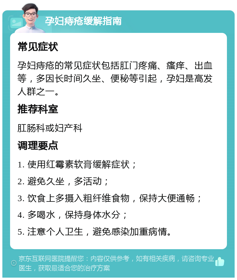 孕妇痔疮缓解指南 常见症状 孕妇痔疮的常见症状包括肛门疼痛、瘙痒、出血等，多因长时间久坐、便秘等引起，孕妇是高发人群之一。 推荐科室 肛肠科或妇产科 调理要点 1. 使用红霉素软膏缓解症状； 2. 避免久坐，多活动； 3. 饮食上多摄入粗纤维食物，保持大便通畅； 4. 多喝水，保持身体水分； 5. 注意个人卫生，避免感染加重病情。