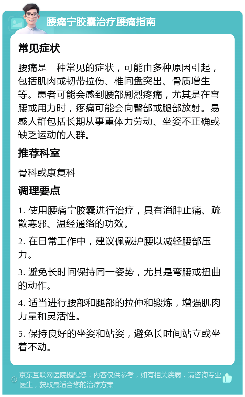 腰痛宁胶囊治疗腰痛指南 常见症状 腰痛是一种常见的症状，可能由多种原因引起，包括肌肉或韧带拉伤、椎间盘突出、骨质增生等。患者可能会感到腰部剧烈疼痛，尤其是在弯腰或用力时，疼痛可能会向臀部或腿部放射。易感人群包括长期从事重体力劳动、坐姿不正确或缺乏运动的人群。 推荐科室 骨科或康复科 调理要点 1. 使用腰痛宁胶囊进行治疗，具有消肿止痛、疏散寒邪、温经通络的功效。 2. 在日常工作中，建议佩戴护腰以减轻腰部压力。 3. 避免长时间保持同一姿势，尤其是弯腰或扭曲的动作。 4. 适当进行腰部和腿部的拉伸和锻炼，增强肌肉力量和灵活性。 5. 保持良好的坐姿和站姿，避免长时间站立或坐着不动。