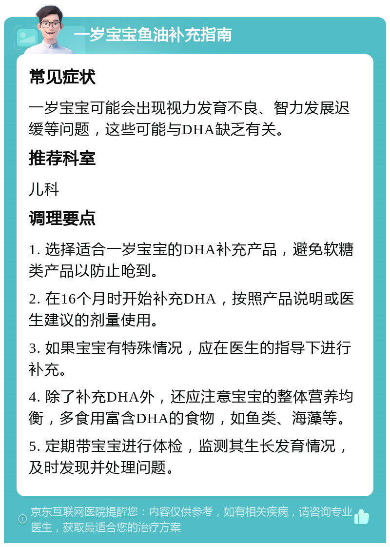 一岁宝宝鱼油补充指南 常见症状 一岁宝宝可能会出现视力发育不良、智力发展迟缓等问题，这些可能与DHA缺乏有关。 推荐科室 儿科 调理要点 1. 选择适合一岁宝宝的DHA补充产品，避免软糖类产品以防止呛到。 2. 在16个月时开始补充DHA，按照产品说明或医生建议的剂量使用。 3. 如果宝宝有特殊情况，应在医生的指导下进行补充。 4. 除了补充DHA外，还应注意宝宝的整体营养均衡，多食用富含DHA的食物，如鱼类、海藻等。 5. 定期带宝宝进行体检，监测其生长发育情况，及时发现并处理问题。