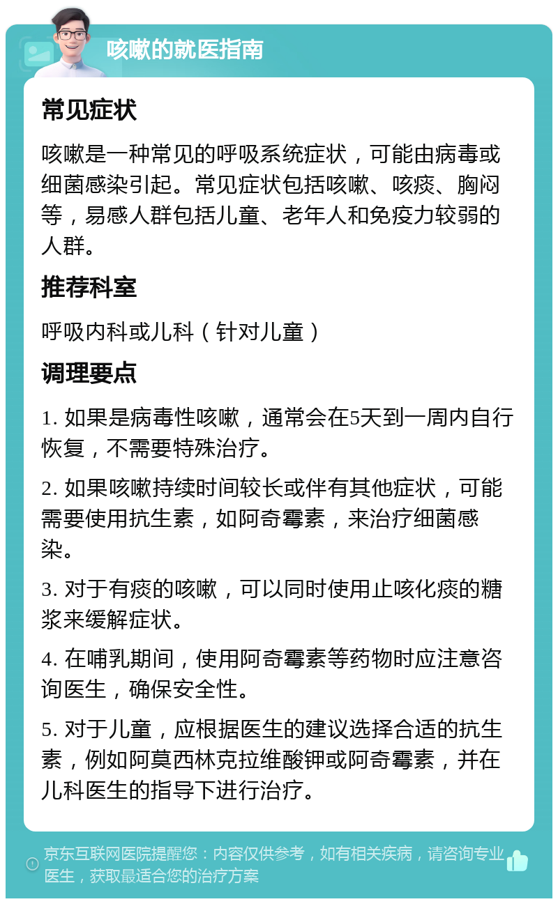 咳嗽的就医指南 常见症状 咳嗽是一种常见的呼吸系统症状，可能由病毒或细菌感染引起。常见症状包括咳嗽、咳痰、胸闷等，易感人群包括儿童、老年人和免疫力较弱的人群。 推荐科室 呼吸内科或儿科（针对儿童） 调理要点 1. 如果是病毒性咳嗽，通常会在5天到一周内自行恢复，不需要特殊治疗。 2. 如果咳嗽持续时间较长或伴有其他症状，可能需要使用抗生素，如阿奇霉素，来治疗细菌感染。 3. 对于有痰的咳嗽，可以同时使用止咳化痰的糖浆来缓解症状。 4. 在哺乳期间，使用阿奇霉素等药物时应注意咨询医生，确保安全性。 5. 对于儿童，应根据医生的建议选择合适的抗生素，例如阿莫西林克拉维酸钾或阿奇霉素，并在儿科医生的指导下进行治疗。