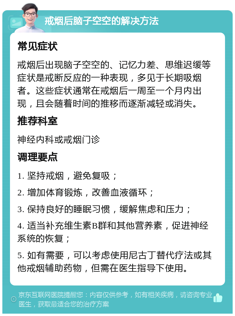 戒烟后脑子空空的解决方法 常见症状 戒烟后出现脑子空空的、记忆力差、思维迟缓等症状是戒断反应的一种表现，多见于长期吸烟者。这些症状通常在戒烟后一周至一个月内出现，且会随着时间的推移而逐渐减轻或消失。 推荐科室 神经内科或戒烟门诊 调理要点 1. 坚持戒烟，避免复吸； 2. 增加体育锻炼，改善血液循环； 3. 保持良好的睡眠习惯，缓解焦虑和压力； 4. 适当补充维生素B群和其他营养素，促进神经系统的恢复； 5. 如有需要，可以考虑使用尼古丁替代疗法或其他戒烟辅助药物，但需在医生指导下使用。