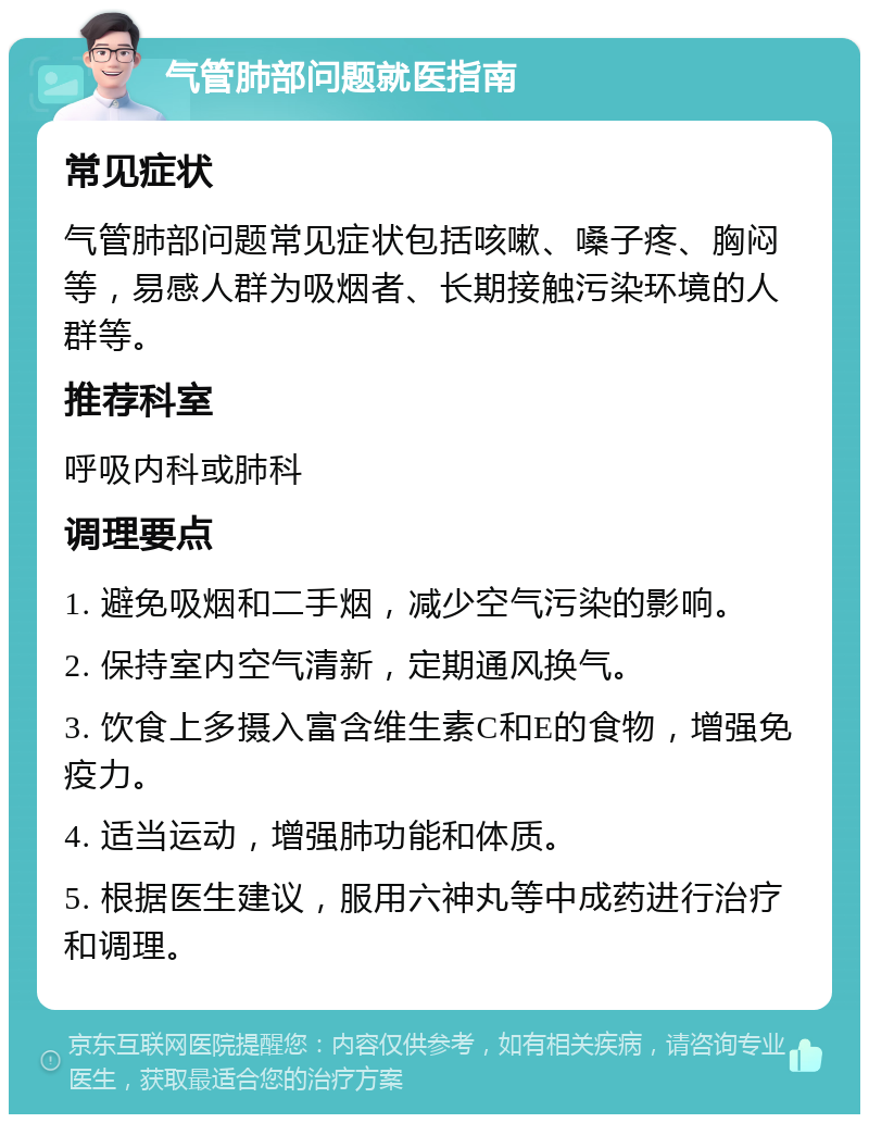 气管肺部问题就医指南 常见症状 气管肺部问题常见症状包括咳嗽、嗓子疼、胸闷等，易感人群为吸烟者、长期接触污染环境的人群等。 推荐科室 呼吸内科或肺科 调理要点 1. 避免吸烟和二手烟，减少空气污染的影响。 2. 保持室内空气清新，定期通风换气。 3. 饮食上多摄入富含维生素C和E的食物，增强免疫力。 4. 适当运动，增强肺功能和体质。 5. 根据医生建议，服用六神丸等中成药进行治疗和调理。