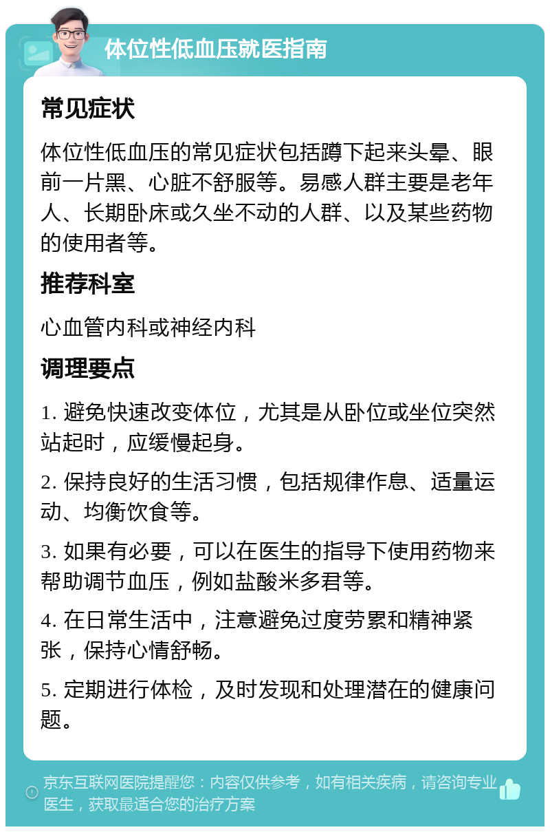 体位性低血压就医指南 常见症状 体位性低血压的常见症状包括蹲下起来头晕、眼前一片黑、心脏不舒服等。易感人群主要是老年人、长期卧床或久坐不动的人群、以及某些药物的使用者等。 推荐科室 心血管内科或神经内科 调理要点 1. 避免快速改变体位，尤其是从卧位或坐位突然站起时，应缓慢起身。 2. 保持良好的生活习惯，包括规律作息、适量运动、均衡饮食等。 3. 如果有必要，可以在医生的指导下使用药物来帮助调节血压，例如盐酸米多君等。 4. 在日常生活中，注意避免过度劳累和精神紧张，保持心情舒畅。 5. 定期进行体检，及时发现和处理潜在的健康问题。