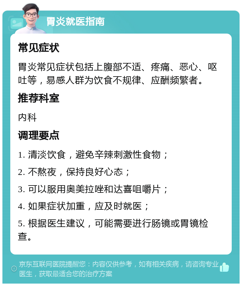 胃炎就医指南 常见症状 胃炎常见症状包括上腹部不适、疼痛、恶心、呕吐等，易感人群为饮食不规律、应酬频繁者。 推荐科室 内科 调理要点 1. 清淡饮食，避免辛辣刺激性食物； 2. 不熬夜，保持良好心态； 3. 可以服用奥美拉唑和达喜咀嚼片； 4. 如果症状加重，应及时就医； 5. 根据医生建议，可能需要进行肠镜或胃镜检查。