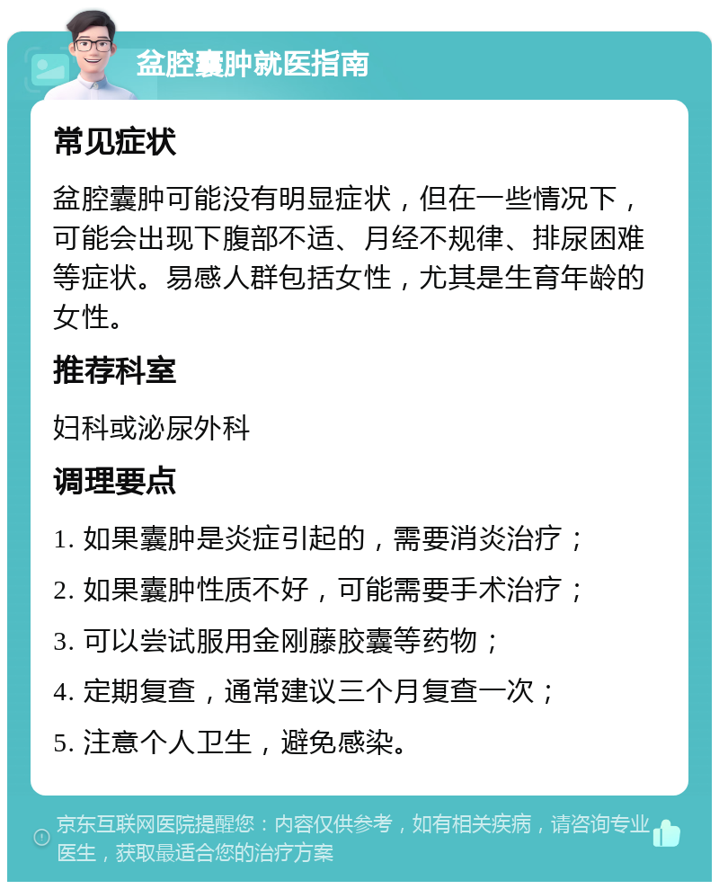 盆腔囊肿就医指南 常见症状 盆腔囊肿可能没有明显症状，但在一些情况下，可能会出现下腹部不适、月经不规律、排尿困难等症状。易感人群包括女性，尤其是生育年龄的女性。 推荐科室 妇科或泌尿外科 调理要点 1. 如果囊肿是炎症引起的，需要消炎治疗； 2. 如果囊肿性质不好，可能需要手术治疗； 3. 可以尝试服用金刚藤胶囊等药物； 4. 定期复查，通常建议三个月复查一次； 5. 注意个人卫生，避免感染。