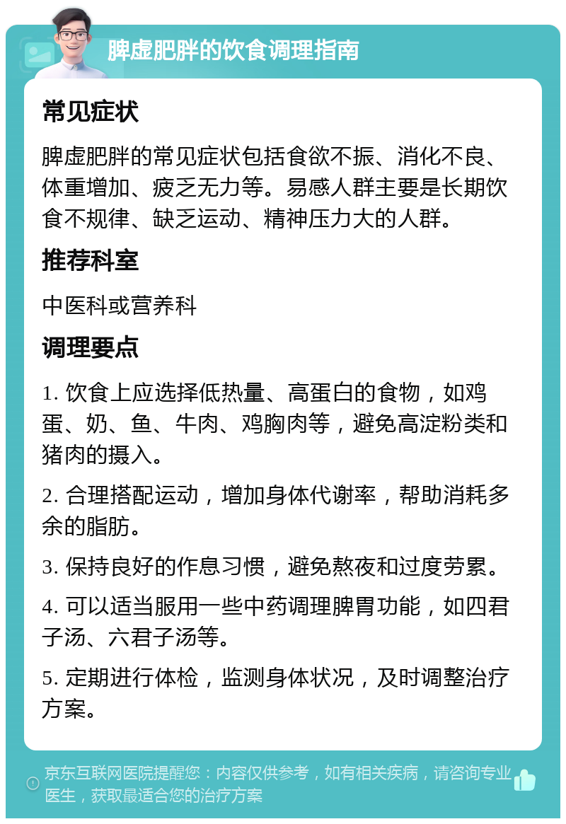 脾虚肥胖的饮食调理指南 常见症状 脾虚肥胖的常见症状包括食欲不振、消化不良、体重增加、疲乏无力等。易感人群主要是长期饮食不规律、缺乏运动、精神压力大的人群。 推荐科室 中医科或营养科 调理要点 1. 饮食上应选择低热量、高蛋白的食物，如鸡蛋、奶、鱼、牛肉、鸡胸肉等，避免高淀粉类和猪肉的摄入。 2. 合理搭配运动，增加身体代谢率，帮助消耗多余的脂肪。 3. 保持良好的作息习惯，避免熬夜和过度劳累。 4. 可以适当服用一些中药调理脾胃功能，如四君子汤、六君子汤等。 5. 定期进行体检，监测身体状况，及时调整治疗方案。