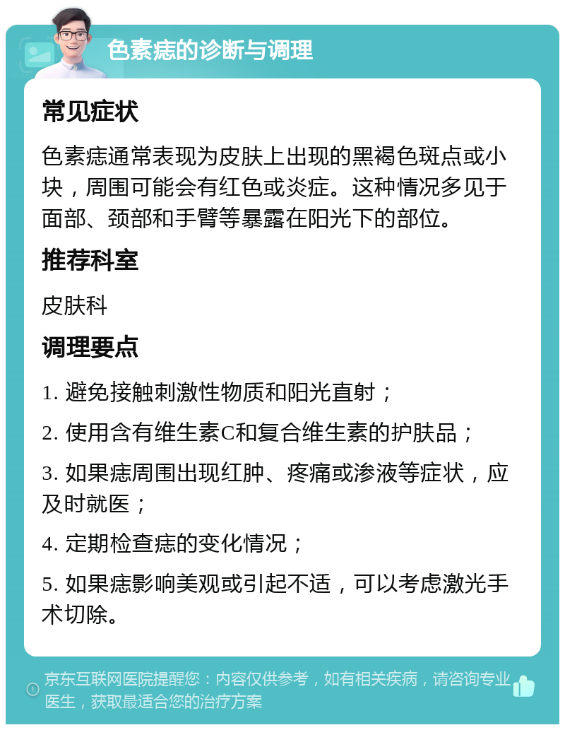 色素痣的诊断与调理 常见症状 色素痣通常表现为皮肤上出现的黑褐色斑点或小块，周围可能会有红色或炎症。这种情况多见于面部、颈部和手臂等暴露在阳光下的部位。 推荐科室 皮肤科 调理要点 1. 避免接触刺激性物质和阳光直射； 2. 使用含有维生素C和复合维生素的护肤品； 3. 如果痣周围出现红肿、疼痛或渗液等症状，应及时就医； 4. 定期检查痣的变化情况； 5. 如果痣影响美观或引起不适，可以考虑激光手术切除。