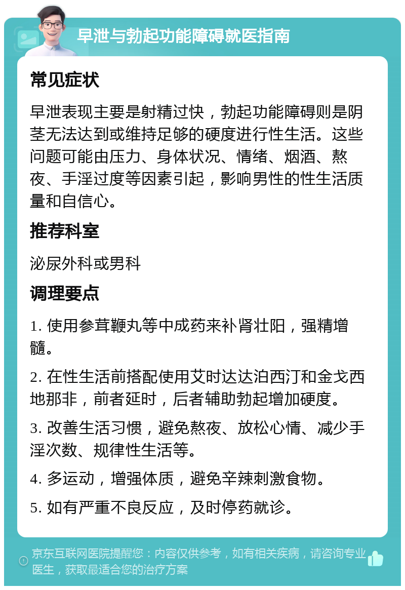 早泄与勃起功能障碍就医指南 常见症状 早泄表现主要是射精过快，勃起功能障碍则是阴茎无法达到或维持足够的硬度进行性生活。这些问题可能由压力、身体状况、情绪、烟酒、熬夜、手淫过度等因素引起，影响男性的性生活质量和自信心。 推荐科室 泌尿外科或男科 调理要点 1. 使用参茸鞭丸等中成药来补肾壮阳，强精增髓。 2. 在性生活前搭配使用艾时达达泊西汀和金戈西地那非，前者延时，后者辅助勃起增加硬度。 3. 改善生活习惯，避免熬夜、放松心情、减少手淫次数、规律性生活等。 4. 多运动，增强体质，避免辛辣刺激食物。 5. 如有严重不良反应，及时停药就诊。