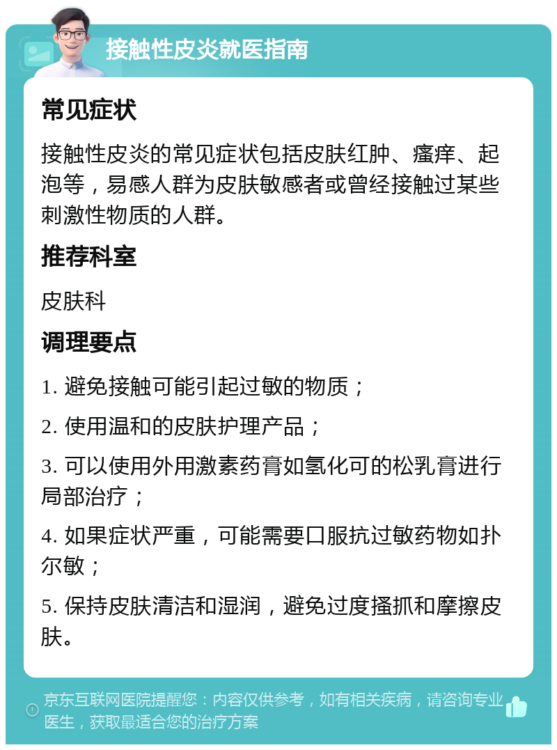 接触性皮炎就医指南 常见症状 接触性皮炎的常见症状包括皮肤红肿、瘙痒、起泡等，易感人群为皮肤敏感者或曾经接触过某些刺激性物质的人群。 推荐科室 皮肤科 调理要点 1. 避免接触可能引起过敏的物质； 2. 使用温和的皮肤护理产品； 3. 可以使用外用激素药膏如氢化可的松乳膏进行局部治疗； 4. 如果症状严重，可能需要口服抗过敏药物如扑尔敏； 5. 保持皮肤清洁和湿润，避免过度搔抓和摩擦皮肤。