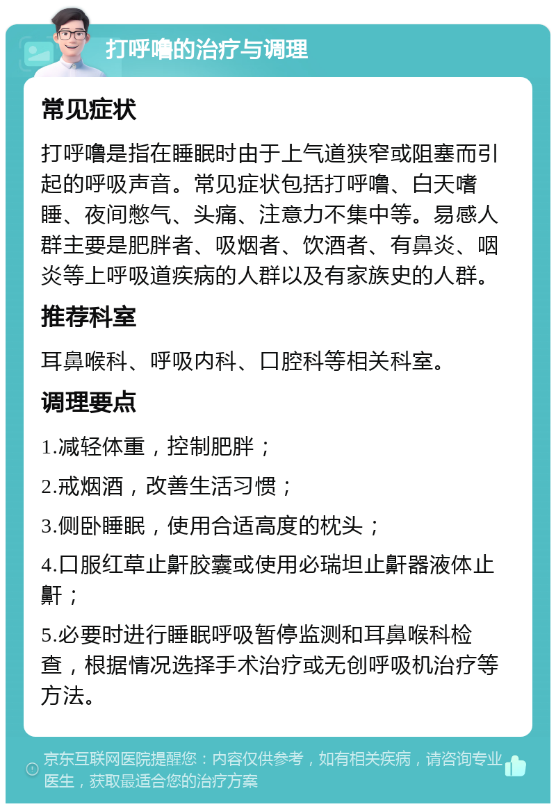 打呼噜的治疗与调理 常见症状 打呼噜是指在睡眠时由于上气道狭窄或阻塞而引起的呼吸声音。常见症状包括打呼噜、白天嗜睡、夜间憋气、头痛、注意力不集中等。易感人群主要是肥胖者、吸烟者、饮酒者、有鼻炎、咽炎等上呼吸道疾病的人群以及有家族史的人群。 推荐科室 耳鼻喉科、呼吸内科、口腔科等相关科室。 调理要点 1.减轻体重，控制肥胖； 2.戒烟酒，改善生活习惯； 3.侧卧睡眠，使用合适高度的枕头； 4.口服红草止鼾胶囊或使用必瑞坦止鼾器液体止鼾； 5.必要时进行睡眠呼吸暂停监测和耳鼻喉科检查，根据情况选择手术治疗或无创呼吸机治疗等方法。