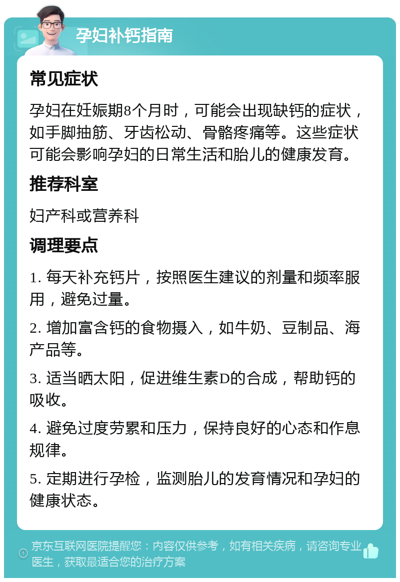 孕妇补钙指南 常见症状 孕妇在妊娠期8个月时，可能会出现缺钙的症状，如手脚抽筋、牙齿松动、骨骼疼痛等。这些症状可能会影响孕妇的日常生活和胎儿的健康发育。 推荐科室 妇产科或营养科 调理要点 1. 每天补充钙片，按照医生建议的剂量和频率服用，避免过量。 2. 增加富含钙的食物摄入，如牛奶、豆制品、海产品等。 3. 适当晒太阳，促进维生素D的合成，帮助钙的吸收。 4. 避免过度劳累和压力，保持良好的心态和作息规律。 5. 定期进行孕检，监测胎儿的发育情况和孕妇的健康状态。