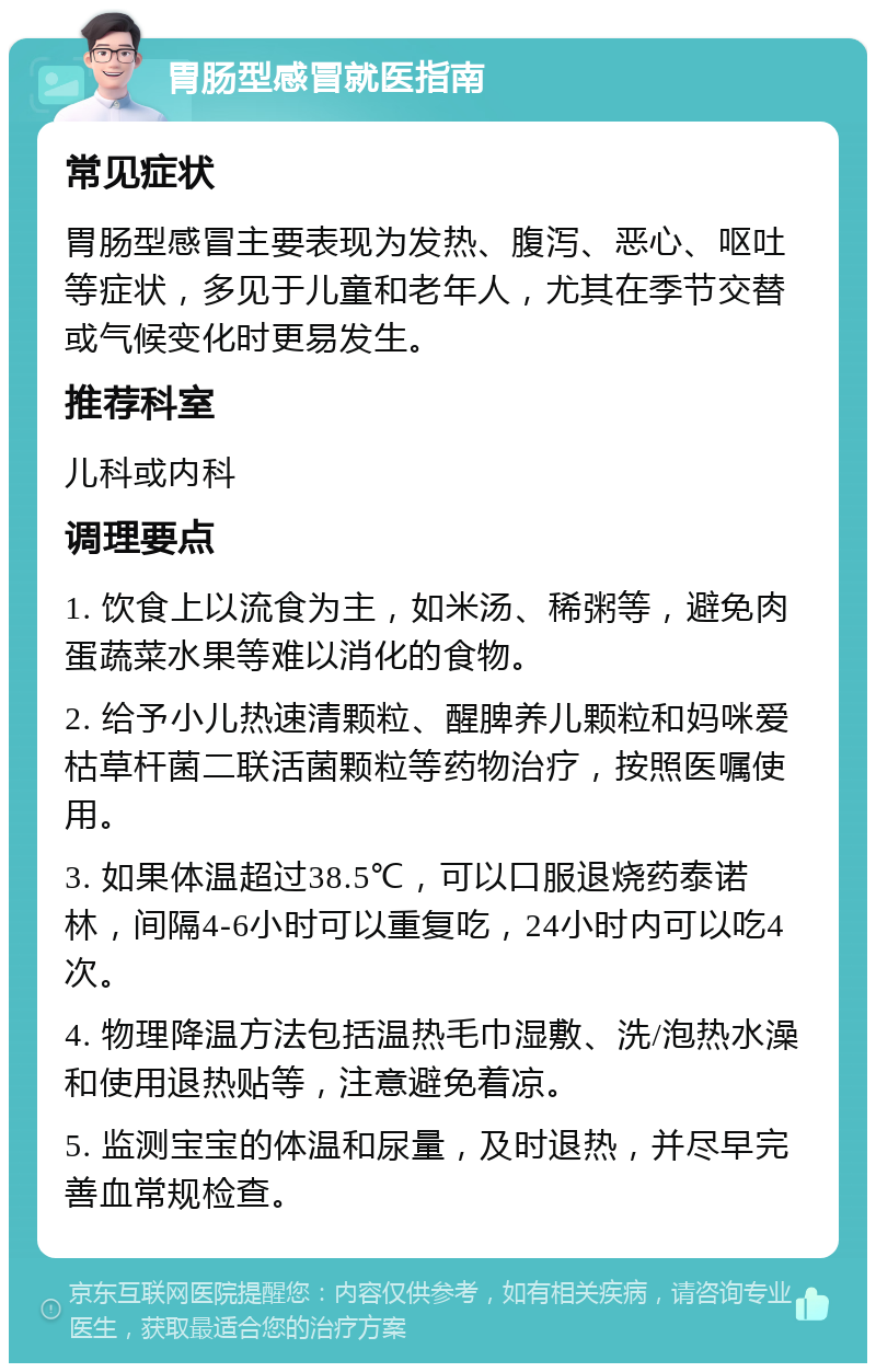 胃肠型感冒就医指南 常见症状 胃肠型感冒主要表现为发热、腹泻、恶心、呕吐等症状，多见于儿童和老年人，尤其在季节交替或气候变化时更易发生。 推荐科室 儿科或内科 调理要点 1. 饮食上以流食为主，如米汤、稀粥等，避免肉蛋蔬菜水果等难以消化的食物。 2. 给予小儿热速清颗粒、醒脾养儿颗粒和妈咪爱枯草杆菌二联活菌颗粒等药物治疗，按照医嘱使用。 3. 如果体温超过38.5℃，可以口服退烧药泰诺林，间隔4-6小时可以重复吃，24小时内可以吃4次。 4. 物理降温方法包括温热毛巾湿敷、洗/泡热水澡和使用退热贴等，注意避免着凉。 5. 监测宝宝的体温和尿量，及时退热，并尽早完善血常规检查。