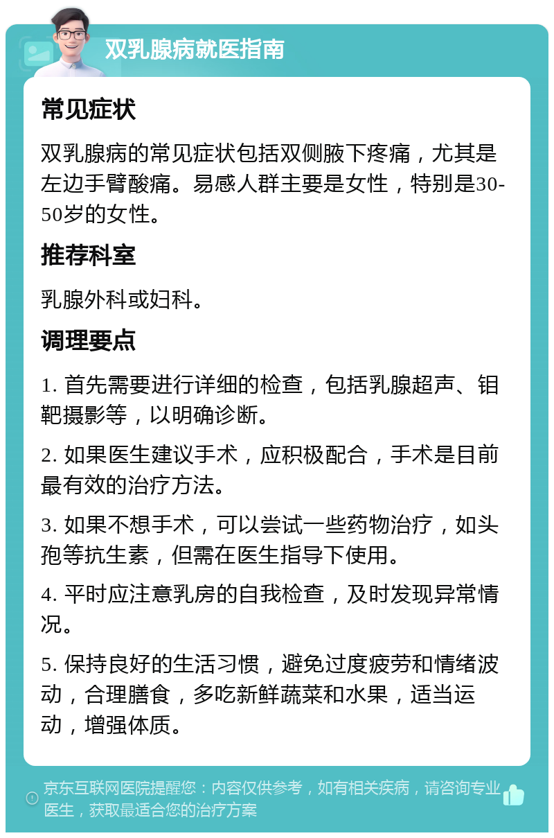 双乳腺病就医指南 常见症状 双乳腺病的常见症状包括双侧腋下疼痛，尤其是左边手臂酸痛。易感人群主要是女性，特别是30-50岁的女性。 推荐科室 乳腺外科或妇科。 调理要点 1. 首先需要进行详细的检查，包括乳腺超声、钼靶摄影等，以明确诊断。 2. 如果医生建议手术，应积极配合，手术是目前最有效的治疗方法。 3. 如果不想手术，可以尝试一些药物治疗，如头孢等抗生素，但需在医生指导下使用。 4. 平时应注意乳房的自我检查，及时发现异常情况。 5. 保持良好的生活习惯，避免过度疲劳和情绪波动，合理膳食，多吃新鲜蔬菜和水果，适当运动，增强体质。