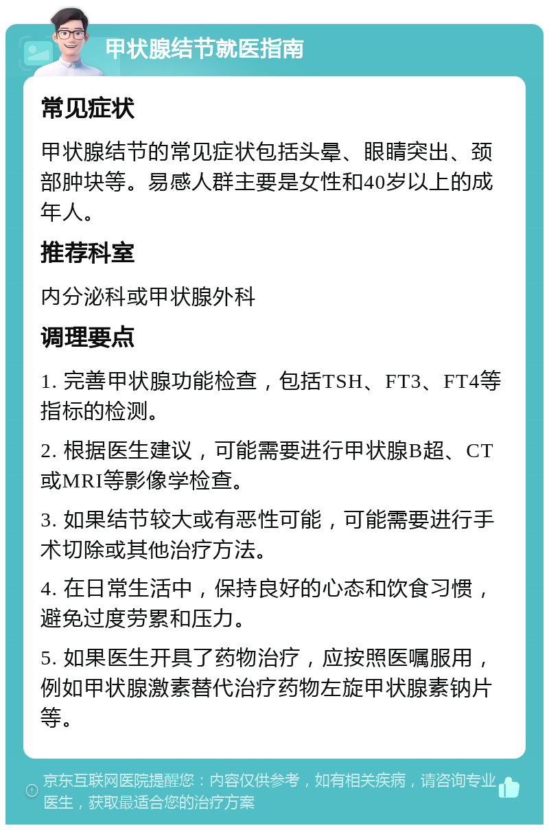 甲状腺结节就医指南 常见症状 甲状腺结节的常见症状包括头晕、眼睛突出、颈部肿块等。易感人群主要是女性和40岁以上的成年人。 推荐科室 内分泌科或甲状腺外科 调理要点 1. 完善甲状腺功能检查，包括TSH、FT3、FT4等指标的检测。 2. 根据医生建议，可能需要进行甲状腺B超、CT或MRI等影像学检查。 3. 如果结节较大或有恶性可能，可能需要进行手术切除或其他治疗方法。 4. 在日常生活中，保持良好的心态和饮食习惯，避免过度劳累和压力。 5. 如果医生开具了药物治疗，应按照医嘱服用，例如甲状腺激素替代治疗药物左旋甲状腺素钠片等。