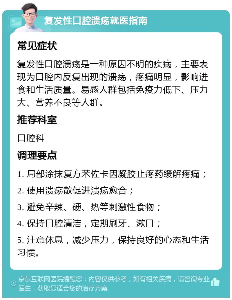 复发性口腔溃疡就医指南 常见症状 复发性口腔溃疡是一种原因不明的疾病，主要表现为口腔内反复出现的溃疡，疼痛明显，影响进食和生活质量。易感人群包括免疫力低下、压力大、营养不良等人群。 推荐科室 口腔科 调理要点 1. 局部涂抹复方苯佐卡因凝胶止疼药缓解疼痛； 2. 使用溃疡散促进溃疡愈合； 3. 避免辛辣、硬、热等刺激性食物； 4. 保持口腔清洁，定期刷牙、漱口； 5. 注意休息，减少压力，保持良好的心态和生活习惯。