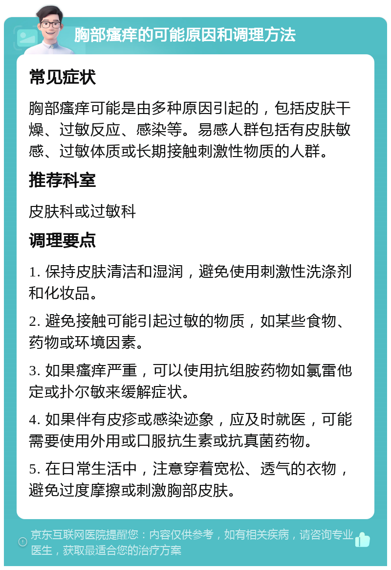 胸部瘙痒的可能原因和调理方法 常见症状 胸部瘙痒可能是由多种原因引起的，包括皮肤干燥、过敏反应、感染等。易感人群包括有皮肤敏感、过敏体质或长期接触刺激性物质的人群。 推荐科室 皮肤科或过敏科 调理要点 1. 保持皮肤清洁和湿润，避免使用刺激性洗涤剂和化妆品。 2. 避免接触可能引起过敏的物质，如某些食物、药物或环境因素。 3. 如果瘙痒严重，可以使用抗组胺药物如氯雷他定或扑尔敏来缓解症状。 4. 如果伴有皮疹或感染迹象，应及时就医，可能需要使用外用或口服抗生素或抗真菌药物。 5. 在日常生活中，注意穿着宽松、透气的衣物，避免过度摩擦或刺激胸部皮肤。