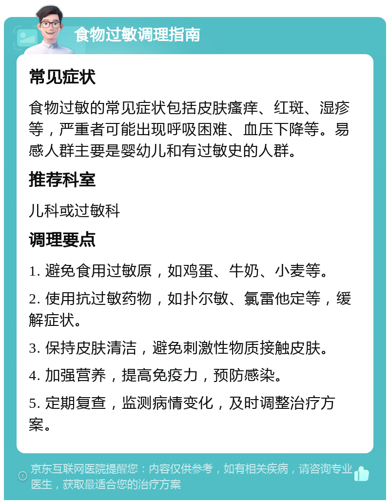 食物过敏调理指南 常见症状 食物过敏的常见症状包括皮肤瘙痒、红斑、湿疹等，严重者可能出现呼吸困难、血压下降等。易感人群主要是婴幼儿和有过敏史的人群。 推荐科室 儿科或过敏科 调理要点 1. 避免食用过敏原，如鸡蛋、牛奶、小麦等。 2. 使用抗过敏药物，如扑尔敏、氯雷他定等，缓解症状。 3. 保持皮肤清洁，避免刺激性物质接触皮肤。 4. 加强营养，提高免疫力，预防感染。 5. 定期复查，监测病情变化，及时调整治疗方案。