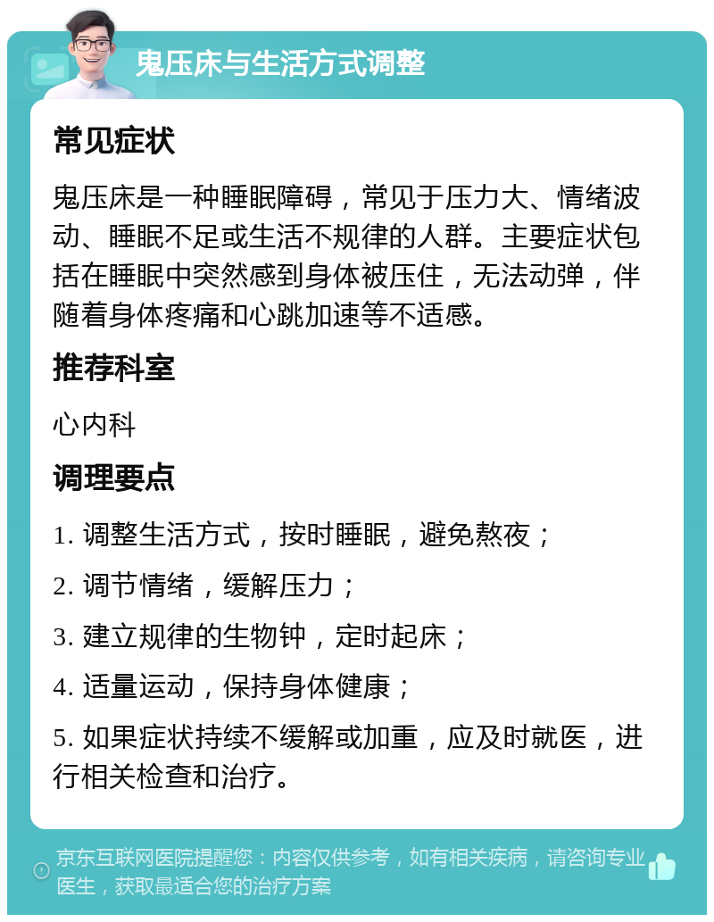 鬼压床与生活方式调整 常见症状 鬼压床是一种睡眠障碍，常见于压力大、情绪波动、睡眠不足或生活不规律的人群。主要症状包括在睡眠中突然感到身体被压住，无法动弹，伴随着身体疼痛和心跳加速等不适感。 推荐科室 心内科 调理要点 1. 调整生活方式，按时睡眠，避免熬夜； 2. 调节情绪，缓解压力； 3. 建立规律的生物钟，定时起床； 4. 适量运动，保持身体健康； 5. 如果症状持续不缓解或加重，应及时就医，进行相关检查和治疗。