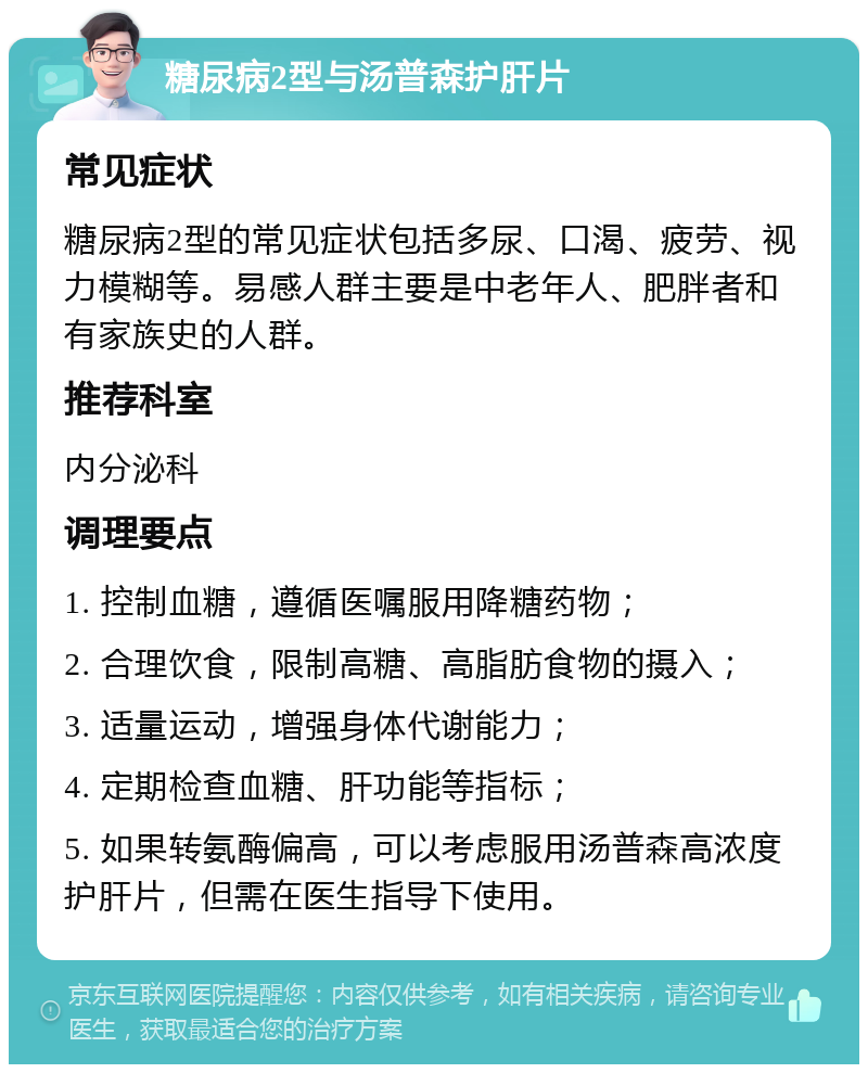 糖尿病2型与汤普森护肝片 常见症状 糖尿病2型的常见症状包括多尿、口渴、疲劳、视力模糊等。易感人群主要是中老年人、肥胖者和有家族史的人群。 推荐科室 内分泌科 调理要点 1. 控制血糖，遵循医嘱服用降糖药物； 2. 合理饮食，限制高糖、高脂肪食物的摄入； 3. 适量运动，增强身体代谢能力； 4. 定期检查血糖、肝功能等指标； 5. 如果转氨酶偏高，可以考虑服用汤普森高浓度护肝片，但需在医生指导下使用。