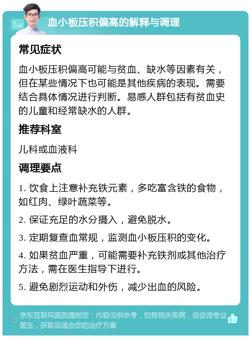 血小板压积偏高的解释与调理 常见症状 血小板压积偏高可能与贫血、缺水等因素有关，但在某些情况下也可能是其他疾病的表现。需要结合具体情况进行判断。易感人群包括有贫血史的儿童和经常缺水的人群。 推荐科室 儿科或血液科 调理要点 1. 饮食上注意补充铁元素，多吃富含铁的食物，如红肉、绿叶蔬菜等。 2. 保证充足的水分摄入，避免脱水。 3. 定期复查血常规，监测血小板压积的变化。 4. 如果贫血严重，可能需要补充铁剂或其他治疗方法，需在医生指导下进行。 5. 避免剧烈运动和外伤，减少出血的风险。