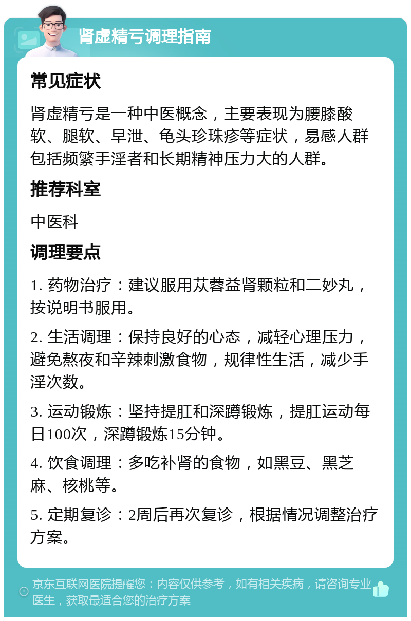 肾虚精亏调理指南 常见症状 肾虚精亏是一种中医概念，主要表现为腰膝酸软、腿软、早泄、龟头珍珠疹等症状，易感人群包括频繁手淫者和长期精神压力大的人群。 推荐科室 中医科 调理要点 1. 药物治疗：建议服用苁蓉益肾颗粒和二妙丸，按说明书服用。 2. 生活调理：保持良好的心态，减轻心理压力，避免熬夜和辛辣刺激食物，规律性生活，减少手淫次数。 3. 运动锻炼：坚持提肛和深蹲锻炼，提肛运动每日100次，深蹲锻炼15分钟。 4. 饮食调理：多吃补肾的食物，如黑豆、黑芝麻、核桃等。 5. 定期复诊：2周后再次复诊，根据情况调整治疗方案。