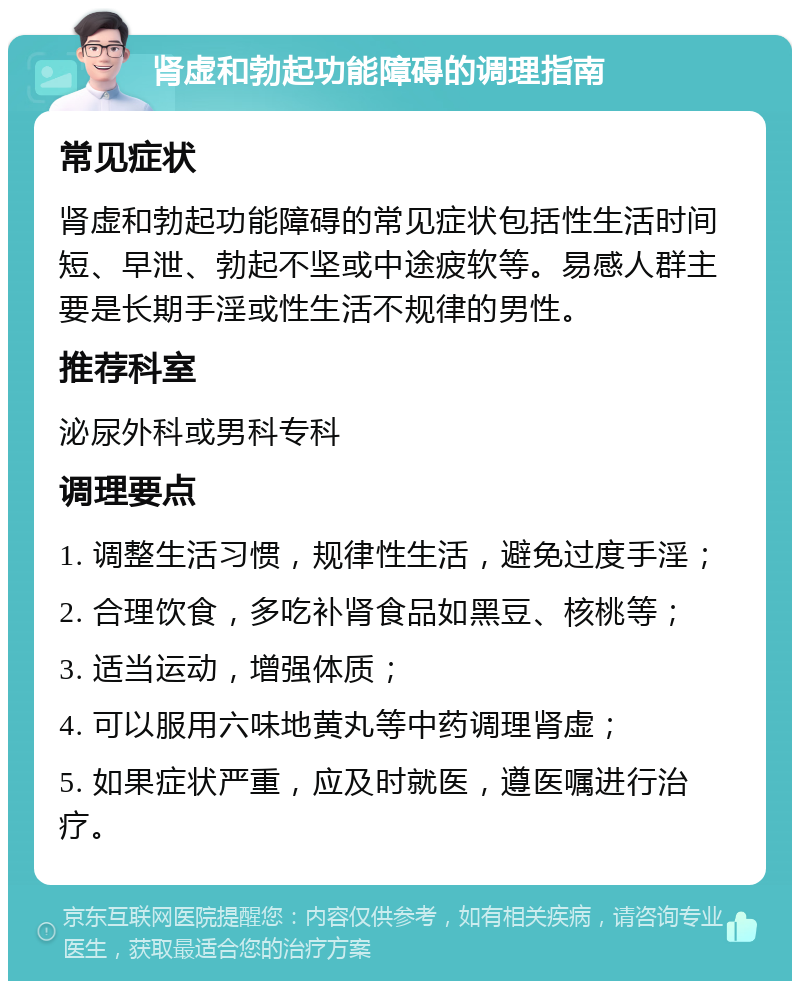 肾虚和勃起功能障碍的调理指南 常见症状 肾虚和勃起功能障碍的常见症状包括性生活时间短、早泄、勃起不坚或中途疲软等。易感人群主要是长期手淫或性生活不规律的男性。 推荐科室 泌尿外科或男科专科 调理要点 1. 调整生活习惯，规律性生活，避免过度手淫； 2. 合理饮食，多吃补肾食品如黑豆、核桃等； 3. 适当运动，增强体质； 4. 可以服用六味地黄丸等中药调理肾虚； 5. 如果症状严重，应及时就医，遵医嘱进行治疗。