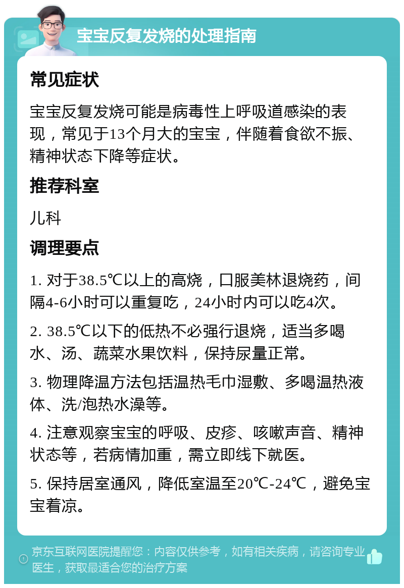 宝宝反复发烧的处理指南 常见症状 宝宝反复发烧可能是病毒性上呼吸道感染的表现，常见于13个月大的宝宝，伴随着食欲不振、精神状态下降等症状。 推荐科室 儿科 调理要点 1. 对于38.5℃以上的高烧，口服美林退烧药，间隔4-6小时可以重复吃，24小时内可以吃4次。 2. 38.5℃以下的低热不必强行退烧，适当多喝水、汤、蔬菜水果饮料，保持尿量正常。 3. 物理降温方法包括温热毛巾湿敷、多喝温热液体、洗/泡热水澡等。 4. 注意观察宝宝的呼吸、皮疹、咳嗽声音、精神状态等，若病情加重，需立即线下就医。 5. 保持居室通风，降低室温至20℃-24℃，避免宝宝着凉。