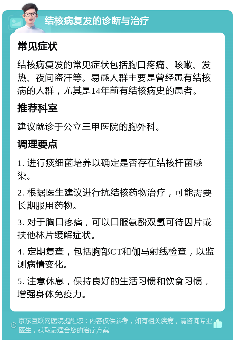 结核病复发的诊断与治疗 常见症状 结核病复发的常见症状包括胸口疼痛、咳嗽、发热、夜间盗汗等。易感人群主要是曾经患有结核病的人群，尤其是14年前有结核病史的患者。 推荐科室 建议就诊于公立三甲医院的胸外科。 调理要点 1. 进行痰细菌培养以确定是否存在结核杆菌感染。 2. 根据医生建议进行抗结核药物治疗，可能需要长期服用药物。 3. 对于胸口疼痛，可以口服氨酚双氢可待因片或扶他林片缓解症状。 4. 定期复查，包括胸部CT和伽马射线检查，以监测病情变化。 5. 注意休息，保持良好的生活习惯和饮食习惯，增强身体免疫力。