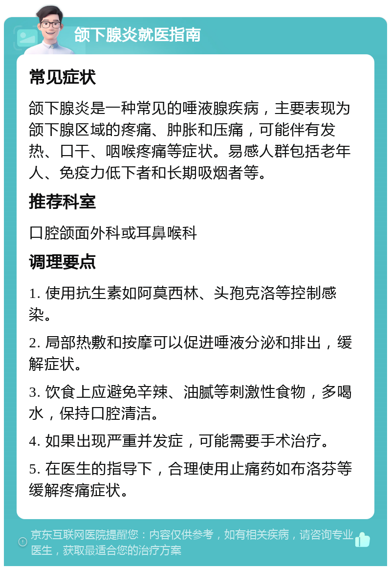 颌下腺炎就医指南 常见症状 颌下腺炎是一种常见的唾液腺疾病，主要表现为颌下腺区域的疼痛、肿胀和压痛，可能伴有发热、口干、咽喉疼痛等症状。易感人群包括老年人、免疫力低下者和长期吸烟者等。 推荐科室 口腔颌面外科或耳鼻喉科 调理要点 1. 使用抗生素如阿莫西林、头孢克洛等控制感染。 2. 局部热敷和按摩可以促进唾液分泌和排出，缓解症状。 3. 饮食上应避免辛辣、油腻等刺激性食物，多喝水，保持口腔清洁。 4. 如果出现严重并发症，可能需要手术治疗。 5. 在医生的指导下，合理使用止痛药如布洛芬等缓解疼痛症状。