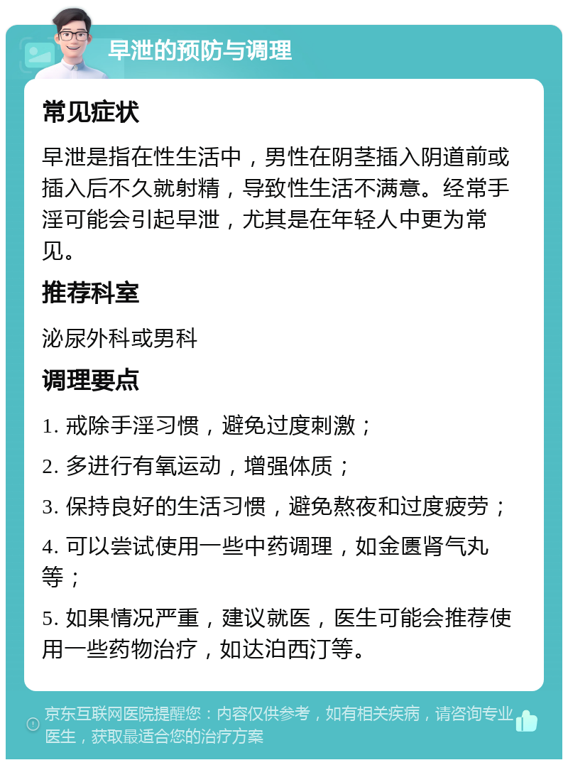 早泄的预防与调理 常见症状 早泄是指在性生活中，男性在阴茎插入阴道前或插入后不久就射精，导致性生活不满意。经常手淫可能会引起早泄，尤其是在年轻人中更为常见。 推荐科室 泌尿外科或男科 调理要点 1. 戒除手淫习惯，避免过度刺激； 2. 多进行有氧运动，增强体质； 3. 保持良好的生活习惯，避免熬夜和过度疲劳； 4. 可以尝试使用一些中药调理，如金匮肾气丸等； 5. 如果情况严重，建议就医，医生可能会推荐使用一些药物治疗，如达泊西汀等。