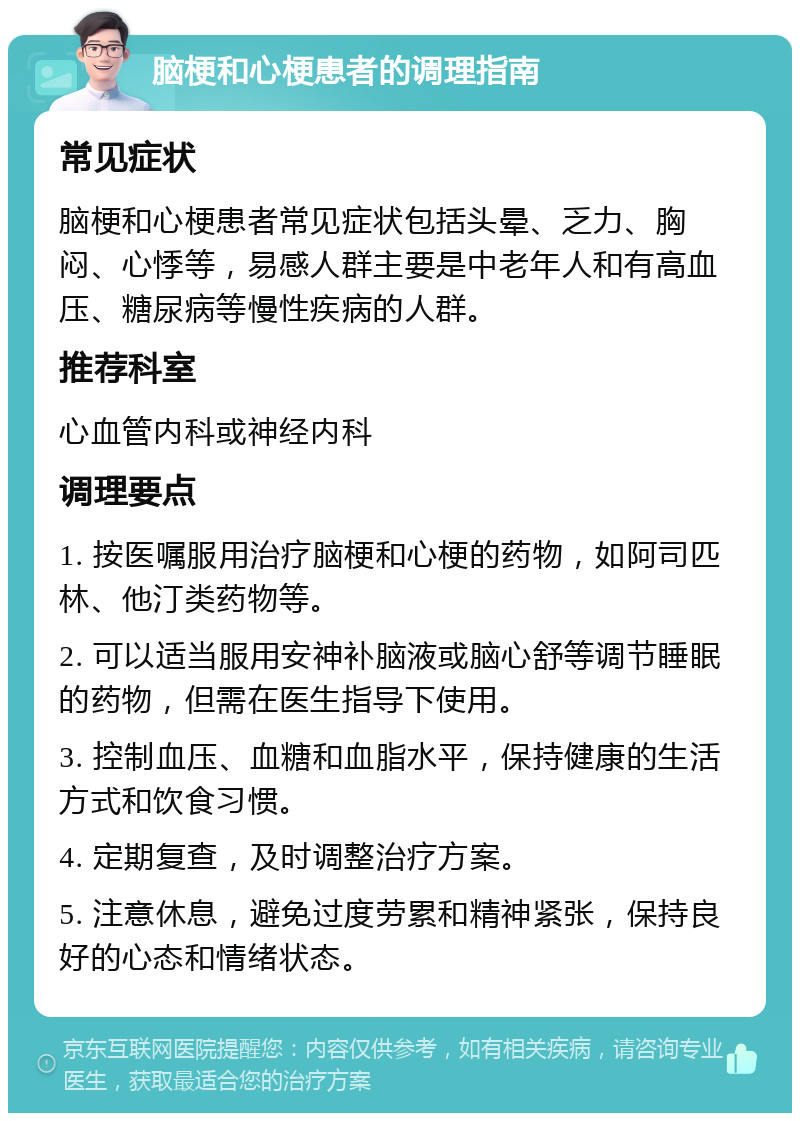 脑梗和心梗患者的调理指南 常见症状 脑梗和心梗患者常见症状包括头晕、乏力、胸闷、心悸等，易感人群主要是中老年人和有高血压、糖尿病等慢性疾病的人群。 推荐科室 心血管内科或神经内科 调理要点 1. 按医嘱服用治疗脑梗和心梗的药物，如阿司匹林、他汀类药物等。 2. 可以适当服用安神补脑液或脑心舒等调节睡眠的药物，但需在医生指导下使用。 3. 控制血压、血糖和血脂水平，保持健康的生活方式和饮食习惯。 4. 定期复查，及时调整治疗方案。 5. 注意休息，避免过度劳累和精神紧张，保持良好的心态和情绪状态。