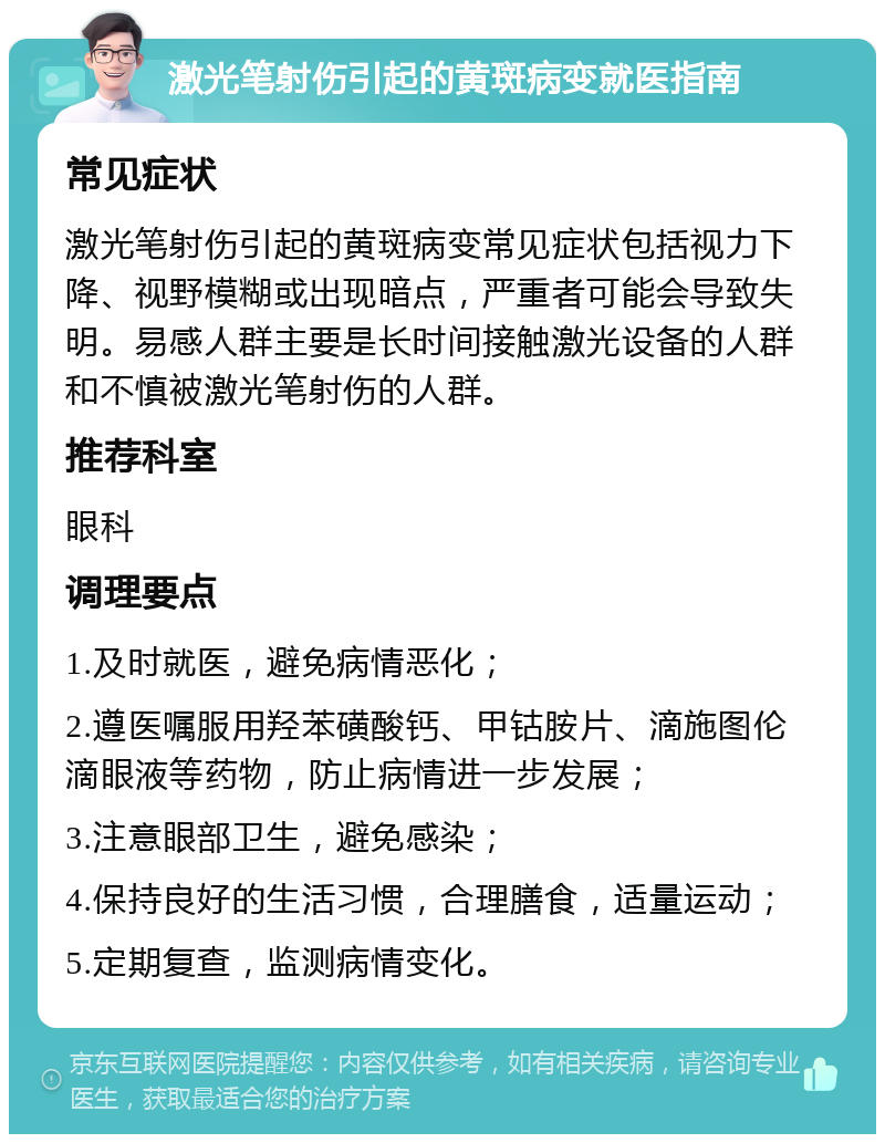 激光笔射伤引起的黄斑病变就医指南 常见症状 激光笔射伤引起的黄斑病变常见症状包括视力下降、视野模糊或出现暗点，严重者可能会导致失明。易感人群主要是长时间接触激光设备的人群和不慎被激光笔射伤的人群。 推荐科室 眼科 调理要点 1.及时就医，避免病情恶化； 2.遵医嘱服用羟苯磺酸钙、甲钴胺片、滴施图伦滴眼液等药物，防止病情进一步发展； 3.注意眼部卫生，避免感染； 4.保持良好的生活习惯，合理膳食，适量运动； 5.定期复查，监测病情变化。