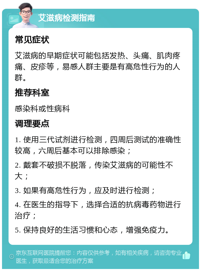 艾滋病检测指南 常见症状 艾滋病的早期症状可能包括发热、头痛、肌肉疼痛、皮疹等，易感人群主要是有高危性行为的人群。 推荐科室 感染科或性病科 调理要点 1. 使用三代试剂进行检测，四周后测试的准确性较高，六周后基本可以排除感染； 2. 戴套不破损不脱落，传染艾滋病的可能性不大； 3. 如果有高危性行为，应及时进行检测； 4. 在医生的指导下，选择合适的抗病毒药物进行治疗； 5. 保持良好的生活习惯和心态，增强免疫力。