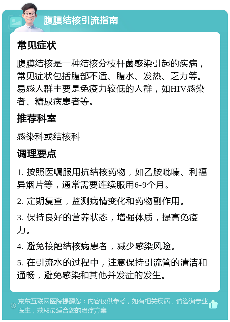 腹膜结核引流指南 常见症状 腹膜结核是一种结核分枝杆菌感染引起的疾病，常见症状包括腹部不适、腹水、发热、乏力等。易感人群主要是免疫力较低的人群，如HIV感染者、糖尿病患者等。 推荐科室 感染科或结核科 调理要点 1. 按照医嘱服用抗结核药物，如乙胺吡嗪、利福异烟片等，通常需要连续服用6-9个月。 2. 定期复查，监测病情变化和药物副作用。 3. 保持良好的营养状态，增强体质，提高免疫力。 4. 避免接触结核病患者，减少感染风险。 5. 在引流水的过程中，注意保持引流管的清洁和通畅，避免感染和其他并发症的发生。