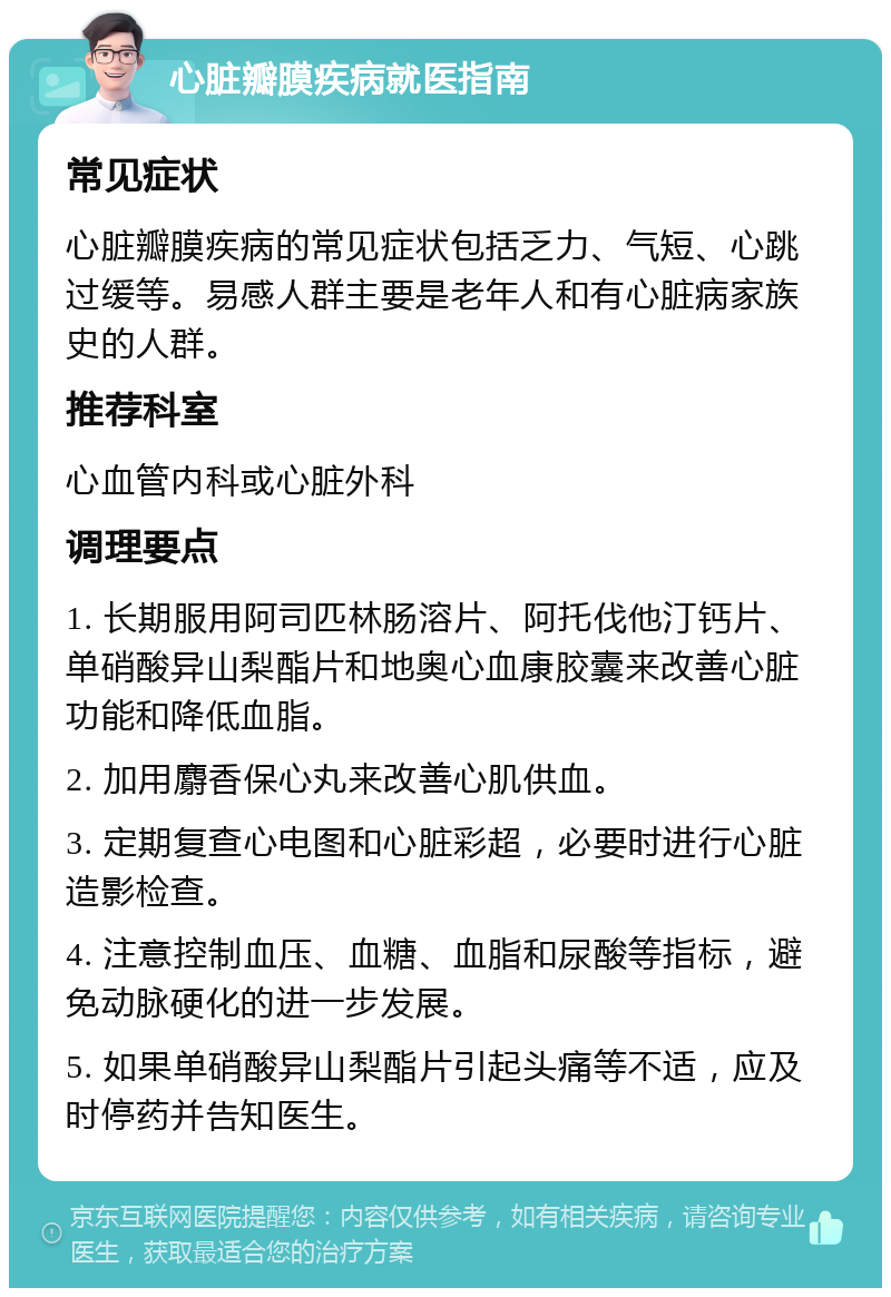 心脏瓣膜疾病就医指南 常见症状 心脏瓣膜疾病的常见症状包括乏力、气短、心跳过缓等。易感人群主要是老年人和有心脏病家族史的人群。 推荐科室 心血管内科或心脏外科 调理要点 1. 长期服用阿司匹林肠溶片、阿托伐他汀钙片、单硝酸异山梨酯片和地奥心血康胶囊来改善心脏功能和降低血脂。 2. 加用麝香保心丸来改善心肌供血。 3. 定期复查心电图和心脏彩超，必要时进行心脏造影检查。 4. 注意控制血压、血糖、血脂和尿酸等指标，避免动脉硬化的进一步发展。 5. 如果单硝酸异山梨酯片引起头痛等不适，应及时停药并告知医生。