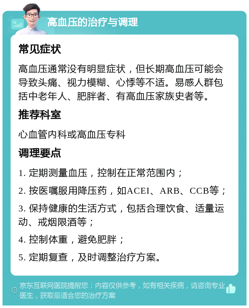 高血压的治疗与调理 常见症状 高血压通常没有明显症状，但长期高血压可能会导致头痛、视力模糊、心悸等不适。易感人群包括中老年人、肥胖者、有高血压家族史者等。 推荐科室 心血管内科或高血压专科 调理要点 1. 定期测量血压，控制在正常范围内； 2. 按医嘱服用降压药，如ACEI、ARB、CCB等； 3. 保持健康的生活方式，包括合理饮食、适量运动、戒烟限酒等； 4. 控制体重，避免肥胖； 5. 定期复查，及时调整治疗方案。