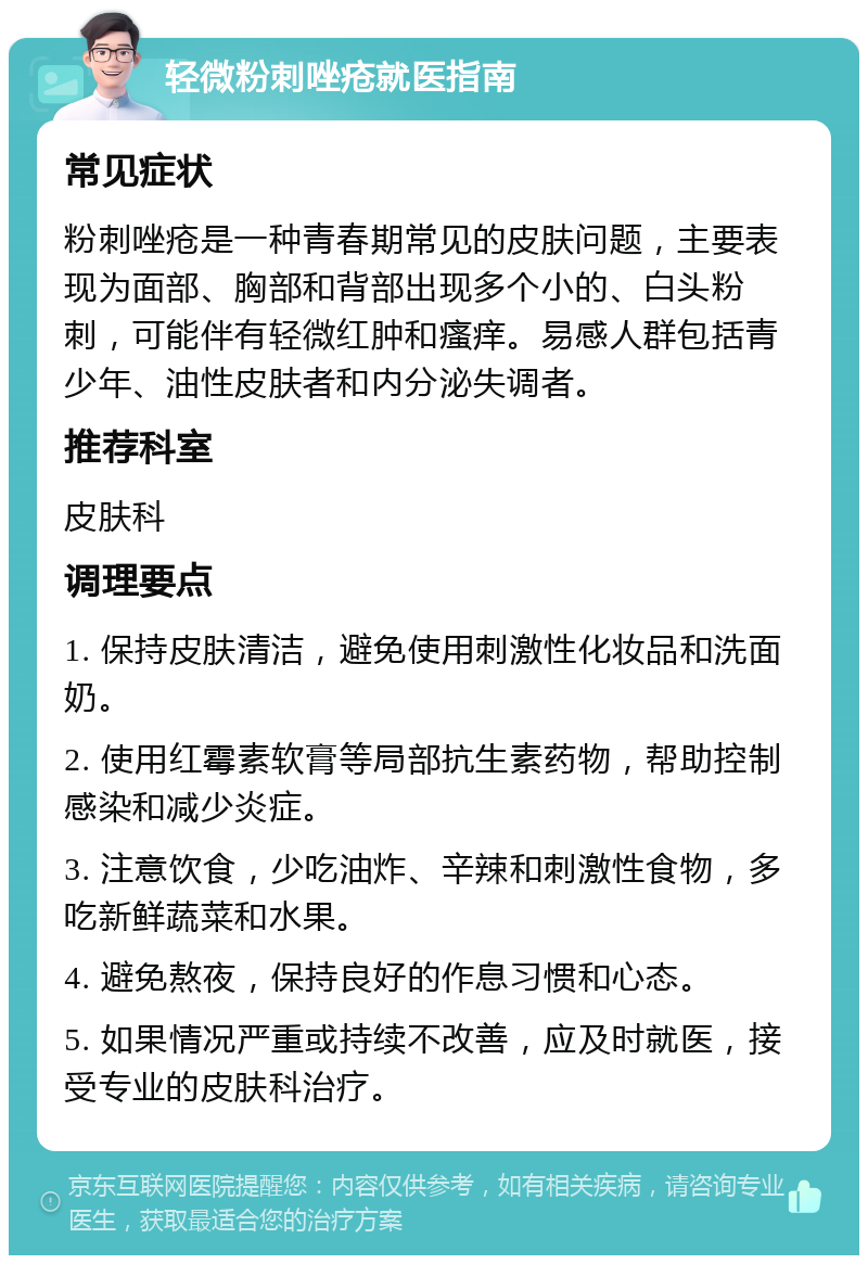 轻微粉刺唑疮就医指南 常见症状 粉刺唑疮是一种青春期常见的皮肤问题，主要表现为面部、胸部和背部出现多个小的、白头粉刺，可能伴有轻微红肿和瘙痒。易感人群包括青少年、油性皮肤者和内分泌失调者。 推荐科室 皮肤科 调理要点 1. 保持皮肤清洁，避免使用刺激性化妆品和洗面奶。 2. 使用红霉素软膏等局部抗生素药物，帮助控制感染和减少炎症。 3. 注意饮食，少吃油炸、辛辣和刺激性食物，多吃新鲜蔬菜和水果。 4. 避免熬夜，保持良好的作息习惯和心态。 5. 如果情况严重或持续不改善，应及时就医，接受专业的皮肤科治疗。