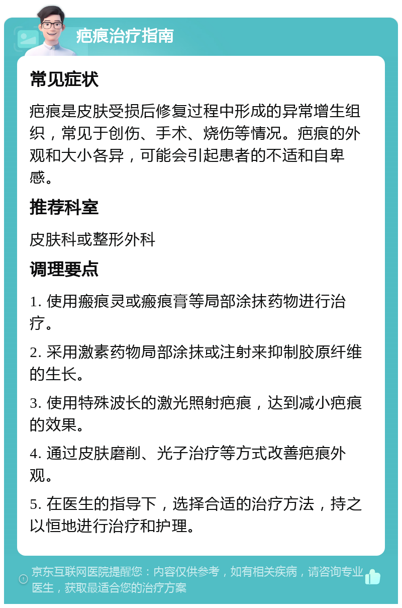 疤痕治疗指南 常见症状 疤痕是皮肤受损后修复过程中形成的异常增生组织，常见于创伤、手术、烧伤等情况。疤痕的外观和大小各异，可能会引起患者的不适和自卑感。 推荐科室 皮肤科或整形外科 调理要点 1. 使用瘢痕灵或瘢痕膏等局部涂抹药物进行治疗。 2. 采用激素药物局部涂抹或注射来抑制胶原纤维的生长。 3. 使用特殊波长的激光照射疤痕，达到减小疤痕的效果。 4. 通过皮肤磨削、光子治疗等方式改善疤痕外观。 5. 在医生的指导下，选择合适的治疗方法，持之以恒地进行治疗和护理。