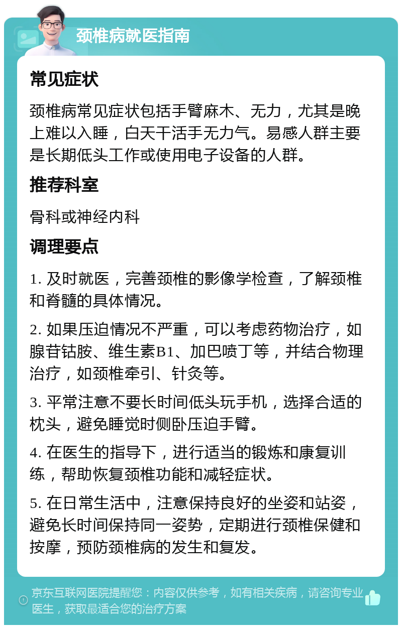 颈椎病就医指南 常见症状 颈椎病常见症状包括手臂麻木、无力，尤其是晚上难以入睡，白天干活手无力气。易感人群主要是长期低头工作或使用电子设备的人群。 推荐科室 骨科或神经内科 调理要点 1. 及时就医，完善颈椎的影像学检查，了解颈椎和脊髓的具体情况。 2. 如果压迫情况不严重，可以考虑药物治疗，如腺苷钴胺、维生素B1、加巴喷丁等，并结合物理治疗，如颈椎牵引、针灸等。 3. 平常注意不要长时间低头玩手机，选择合适的枕头，避免睡觉时侧卧压迫手臂。 4. 在医生的指导下，进行适当的锻炼和康复训练，帮助恢复颈椎功能和减轻症状。 5. 在日常生活中，注意保持良好的坐姿和站姿，避免长时间保持同一姿势，定期进行颈椎保健和按摩，预防颈椎病的发生和复发。