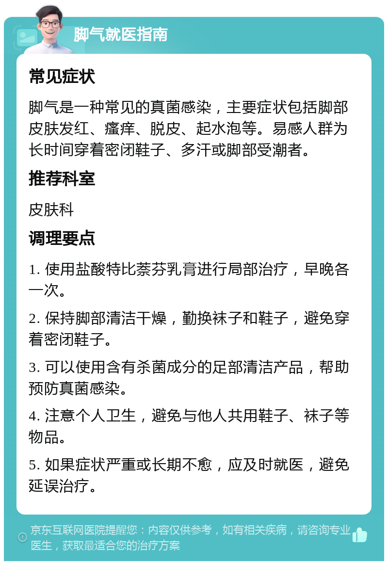 脚气就医指南 常见症状 脚气是一种常见的真菌感染，主要症状包括脚部皮肤发红、瘙痒、脱皮、起水泡等。易感人群为长时间穿着密闭鞋子、多汗或脚部受潮者。 推荐科室 皮肤科 调理要点 1. 使用盐酸特比萘芬乳膏进行局部治疗，早晚各一次。 2. 保持脚部清洁干燥，勤换袜子和鞋子，避免穿着密闭鞋子。 3. 可以使用含有杀菌成分的足部清洁产品，帮助预防真菌感染。 4. 注意个人卫生，避免与他人共用鞋子、袜子等物品。 5. 如果症状严重或长期不愈，应及时就医，避免延误治疗。